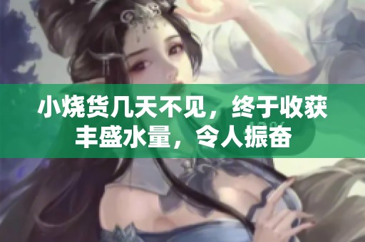 小烧货几天不见，终于收获丰盛水量，令人振奋