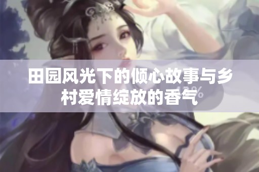 田园风光下的倾心故事与乡村爱情绽放的香气