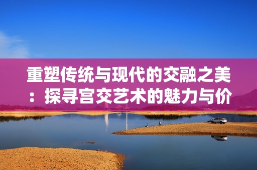 重塑传统与现代的交融之美：探寻宫交艺术的魅力与价值