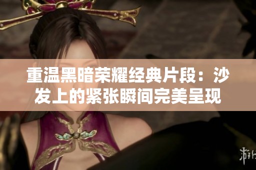 重温黑暗荣耀经典片段：沙发上的紧张瞬间完美呈现