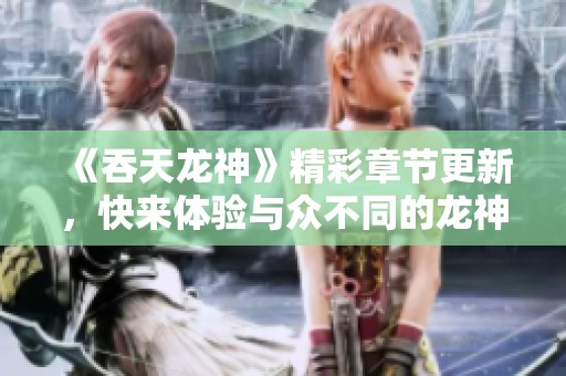 《吞天龙神》精彩章节更新，快来体验与众不同的龙神传奇旅程！