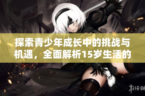 探索青少年成长中的挑战与机遇，全面解析15岁生活的变化与影响