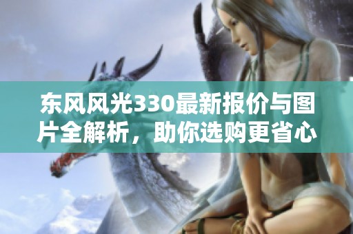 东风风光330最新报价与图片全解析，助你选购更省心