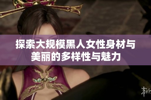 探索大规模黑人女性身材与美丽的多样性与魅力