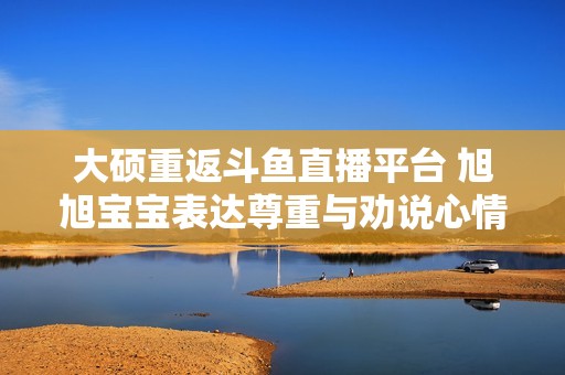大硕重返斗鱼直播平台 旭旭宝宝表达尊重与劝说心情