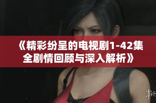 《精彩纷呈的电视剧1-42集全剧情回顾与深入解析》