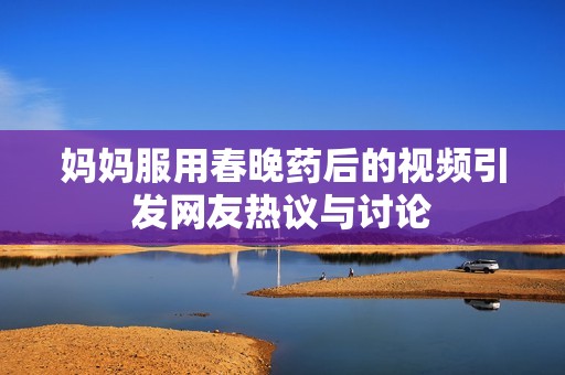 妈妈服用春晚药后的视频引发网友热议与讨论