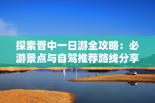 探索晋中一日游全攻略：必游景点与自驾推荐路线分享