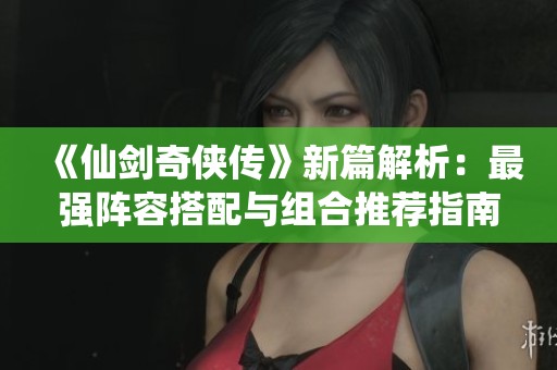 《仙剑奇侠传》新篇解析：最强阵容搭配与组合推荐指南