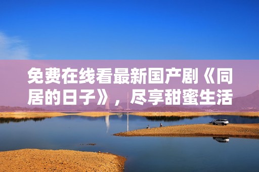 免费在线看最新国产剧《同居的日子》，尽享甜蜜生活瞬间