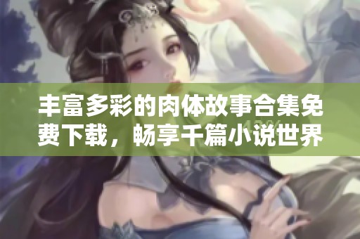 丰富多彩的肉体故事合集免费下载，畅享千篇小说世界