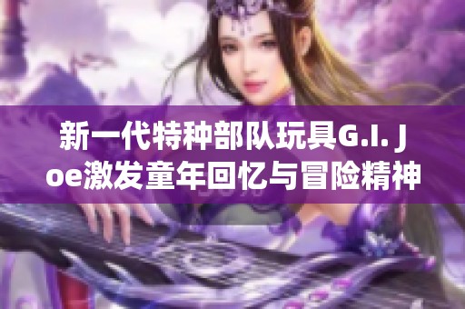 新一代特种部队玩具G.I. Joe激发童年回忆与冒险精神
