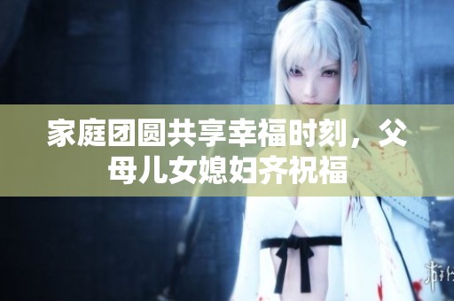 家庭团圆共享幸福时刻，父母儿女媳妇齐祝福