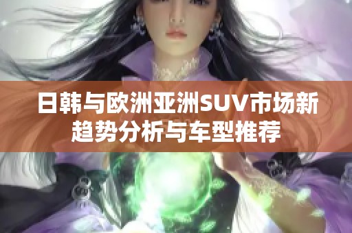 日韩与欧洲亚洲SUV市场新趋势分析与车型推荐