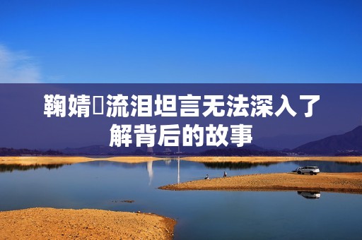鞠婧祎流泪坦言无法深入了解背后的故事