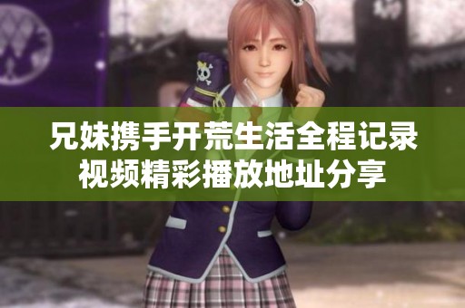 兄妹携手开荒生活全程记录视频精彩播放地址分享