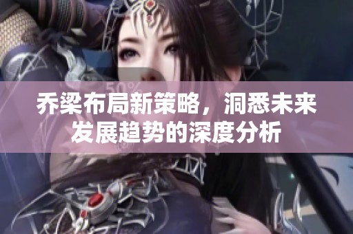 乔梁布局新策略，洞悉未来发展趋势的深度分析