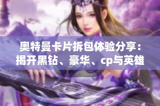 奥特曼卡片拆包体验分享：揭开黑钻、豪华、cp与英雄对决的神秘面纱