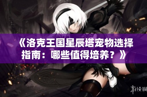 《洛克王国星辰塔宠物选择指南：哪些值得培养？》