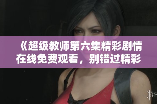 《超级教师第六集精彩剧情在线免费观看，别错过精彩瞬间》