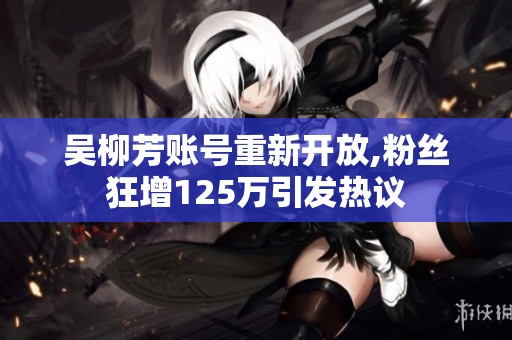 吴柳芳账号重新开放,粉丝狂增125万引发热议
