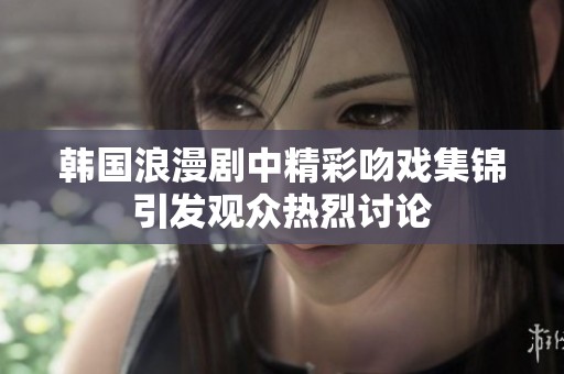 韩国浪漫剧中精彩吻戏集锦引发观众热烈讨论
