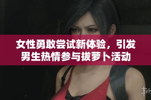 女性勇敢尝试新体验，引发男生热情参与拔萝卜活动
