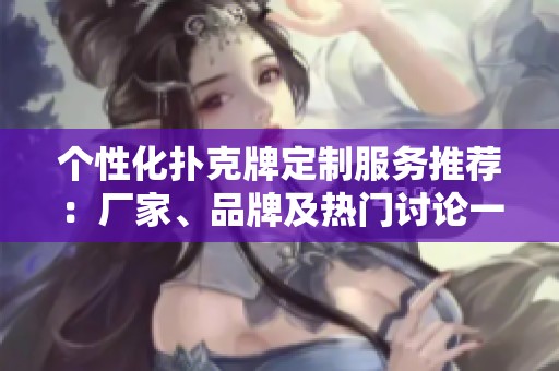个性化扑克牌定制服务推荐：厂家、品牌及热门讨论一览