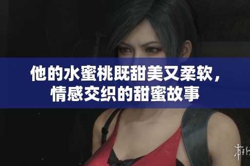 他的水蜜桃既甜美又柔软，情感交织的甜蜜故事