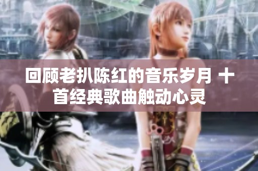 回顾老扒陈红的音乐岁月 十首经典歌曲触动心灵