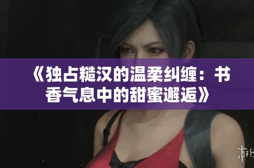 《独占糙汉的温柔纠缠：书香气息中的甜蜜邂逅》