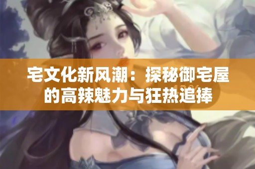宅文化新风潮：探秘御宅屋的高辣魅力与狂热追捧
