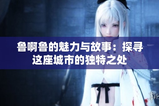 鲁啊鲁的魅力与故事：探寻这座城市的独特之处