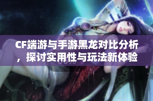 CF端游与手游黑龙对比分析，探讨实用性与玩法新体验