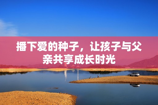 播下爱的种子，让孩子与父亲共享成长时光