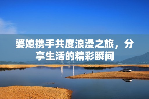 婆媳携手共度浪漫之旅，分享生活的精彩瞬间