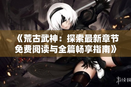 《荒古武神：探索最新章节免费阅读与全篇畅享指南》