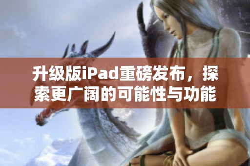 升级版iPad重磅发布，探索更广阔的可能性与功能