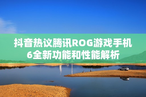 抖音热议腾讯ROG游戏手机6全新功能和性能解析
