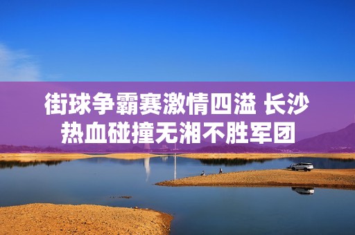 街球争霸赛激情四溢 长沙热血碰撞无湘不胜军团