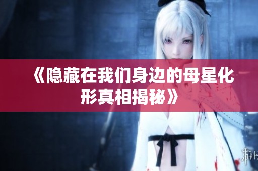 《隐藏在我们身边的母星化形真相揭秘》