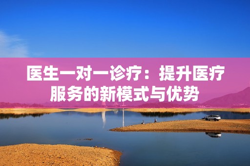 医生一对一诊疗：提升医疗服务的新模式与优势