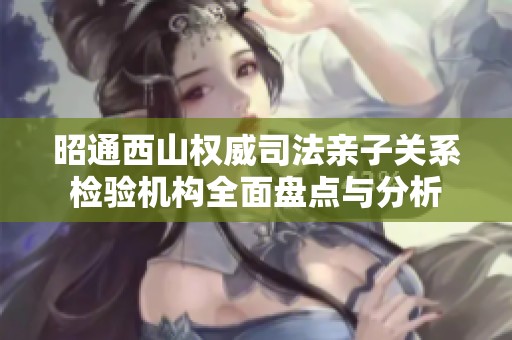 昭通西山权威司法亲子关系检验机构全面盘点与分析