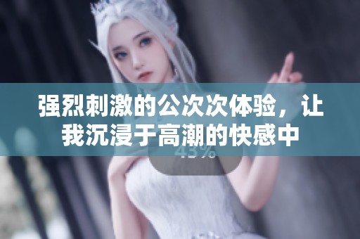 强烈刺激的公次次体验，让我沉浸于高潮的快感中