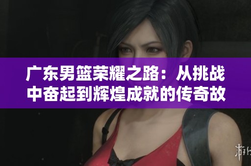 广东男篮荣耀之路：从挑战中奋起到辉煌成就的传奇故事