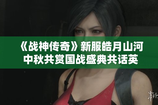 《战神传奇》新服皓月山河 中秋共赏国战盛典共话英雄情怀