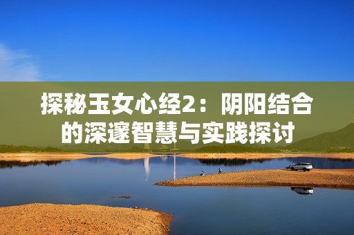 探秘玉女心经2：阴阳结合的深邃智慧与实践探讨