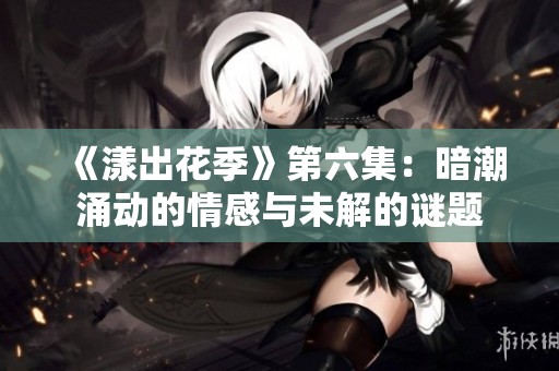 《漾出花季》第六集：暗潮涌动的情感与未解的谜题
