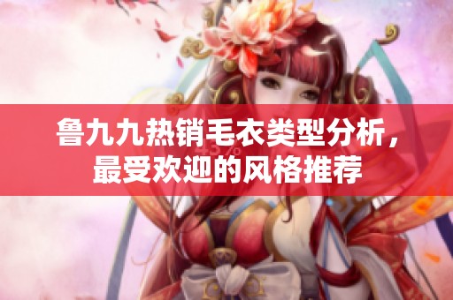 鲁九九热销毛衣类型分析，最受欢迎的风格推荐