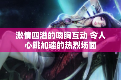 激情四溢的吻胸互动 令人心跳加速的热烈场面